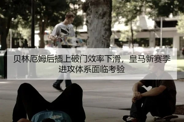 贝林厄姆后插上破门效率下滑，皇马新赛季进攻体系面临考验