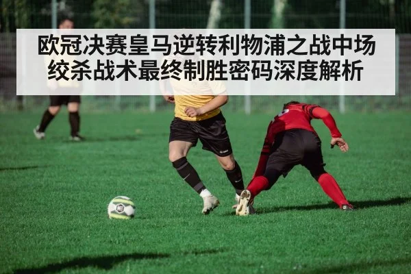 欧冠决赛皇马逆转利物浦之战中场绞杀战术最终制胜密码深度解析